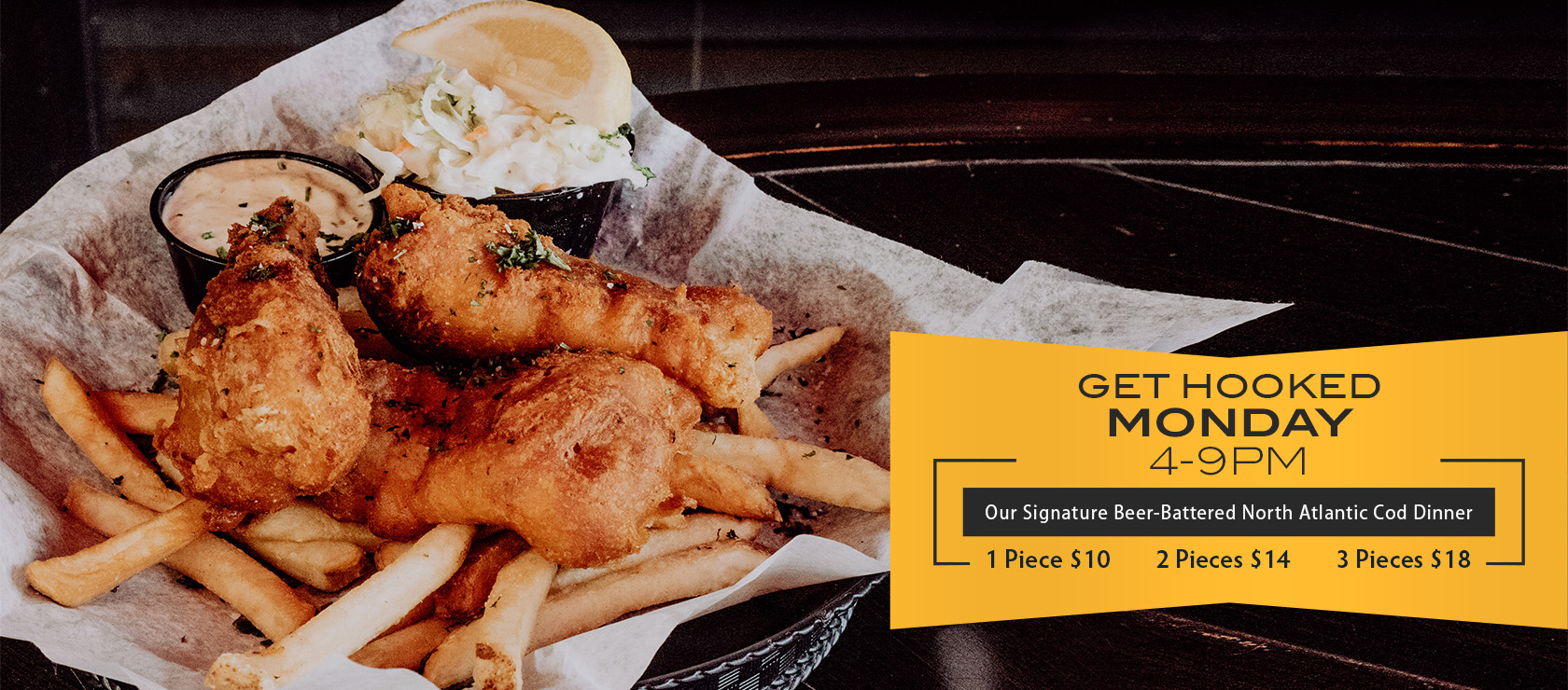 Get hooked Monday. 4-9pm. Our signature beer-battered north Atlantic cod dinner. 1 pice: $10, 2 pieces: $14, 3 pieces: $18